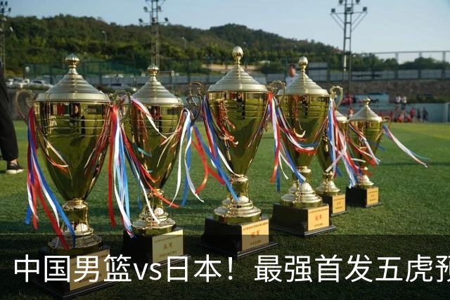 中国男篮vs日本！最强首发五虎预测：郭士强大变阵，三新星领衔